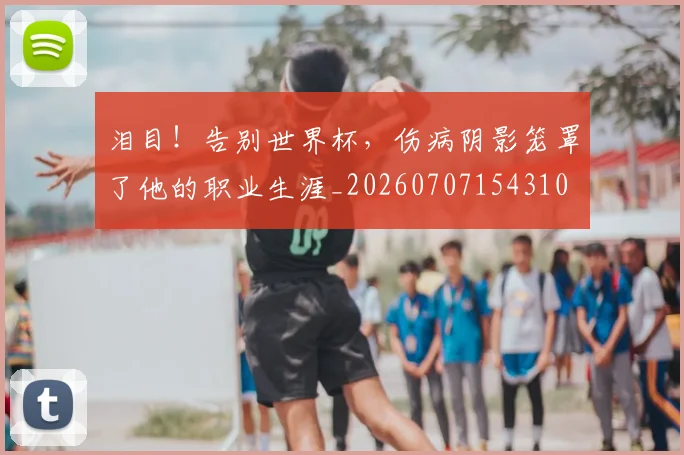 泪目!告别世界杯,伤病阴影笼罩了他的职业生涯_20260707154310