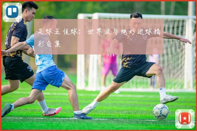 足球五佳球:世界波与绝妙进球精彩合集