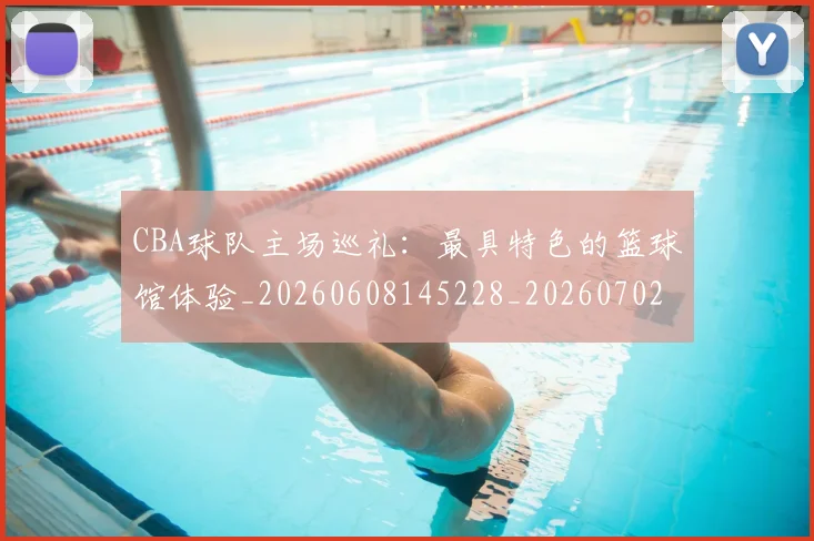 CBA球队主场巡礼:最具特色的篮球馆体验_20260608145228_20260702194418