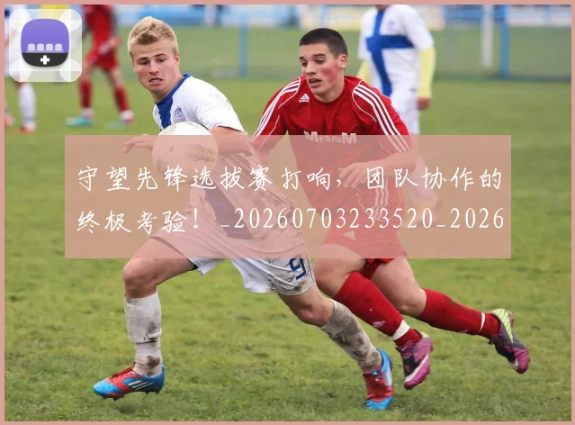 守望先锋选拔赛打响,团队协作的终极考验!_20260703233520_20260720193334