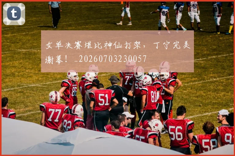女单决赛堪比神仙打架，丁宁完美谢幕！_20260703230057