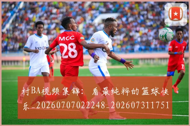 村BA视频集锦:看最纯粹的篮球快乐_20260707022248_20260731175137