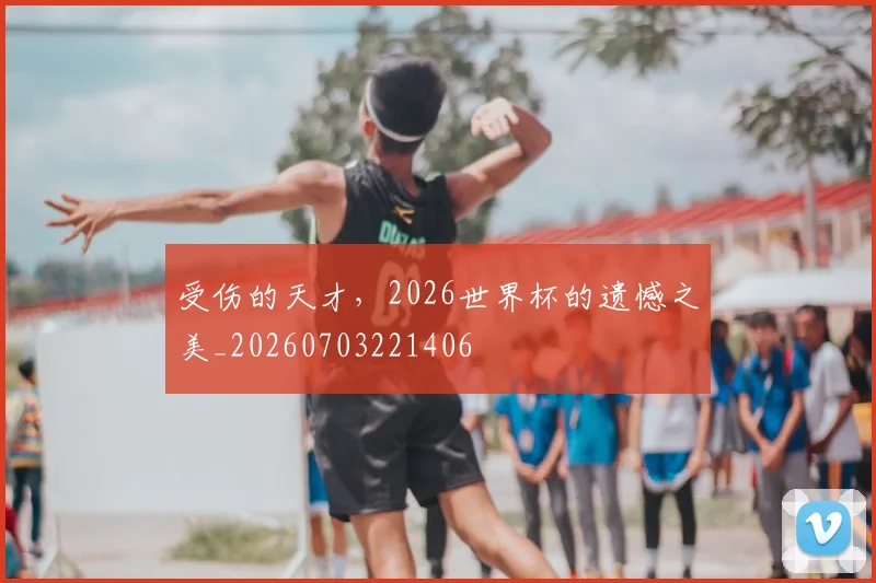 受伤的天才，2026世界杯的遗憾之美_20260703221406