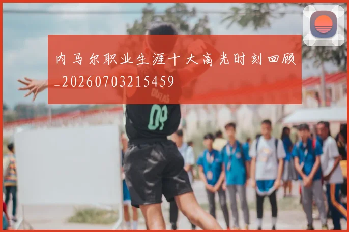 内马尔职业生涯十大高光时刻回顾_20260703215459