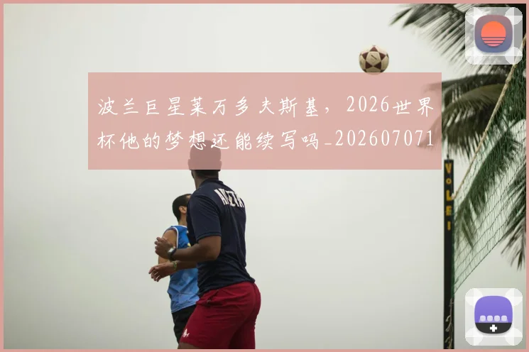 波兰巨星莱万多夫斯基,2026世界杯他的梦想还能续写吗_20260707154139_20260801173509