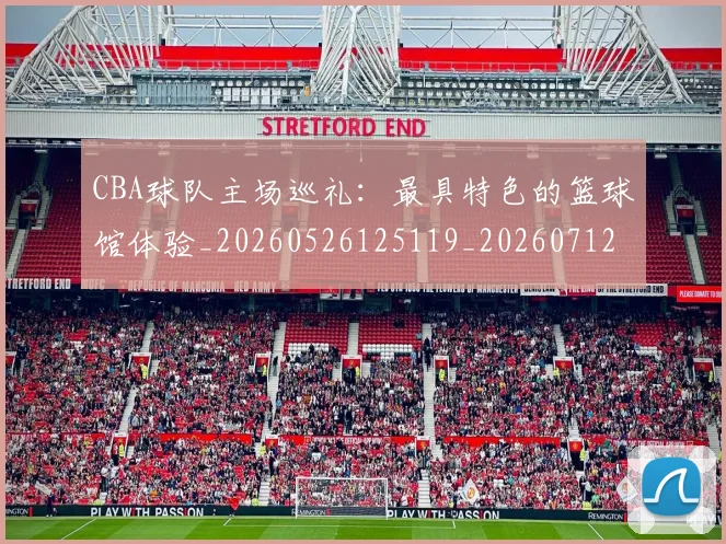 CBA球队主场巡礼:最具特色的篮球馆体验_20260526125119_20260712045952