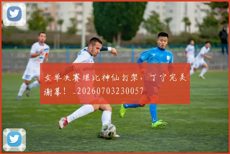 女单决赛堪比神仙打架，丁宁完美谢幕！_20260703230057