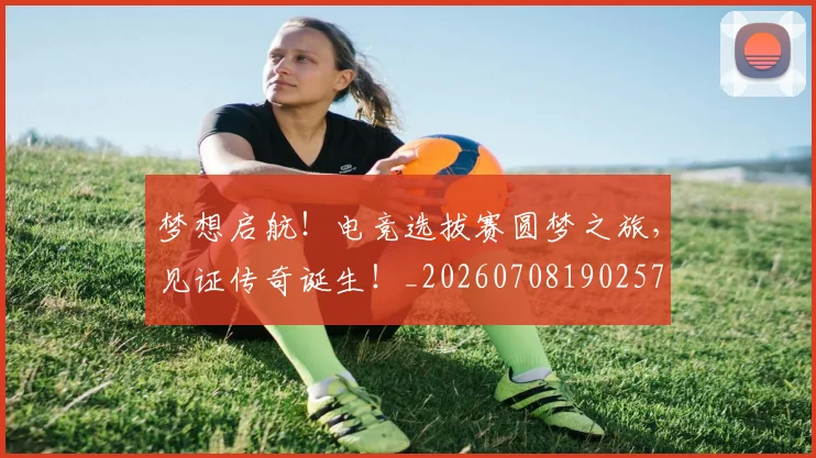 梦想启航！电竞选拔赛圆梦之旅，见证传奇诞生！_20260708190257