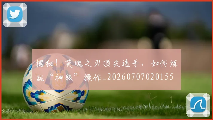 揭秘!英魂之刃顶尖选手,如何炼就“神级”操作_20260707020155