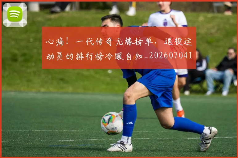 心痛！一代传奇无缘榜单，退役运动员的排行榜冷暖自知_20260704174018