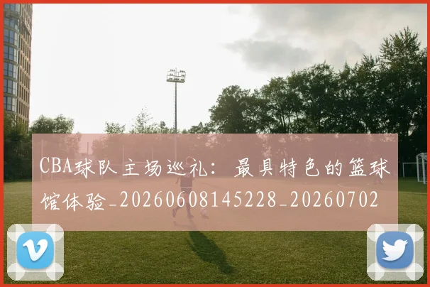 CBA球队主场巡礼：最具特色的篮球馆体验_20260608145228_20260702194418