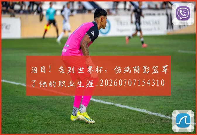泪目！告别世界杯，伤病阴影笼罩了他的职业生涯_20260707154310