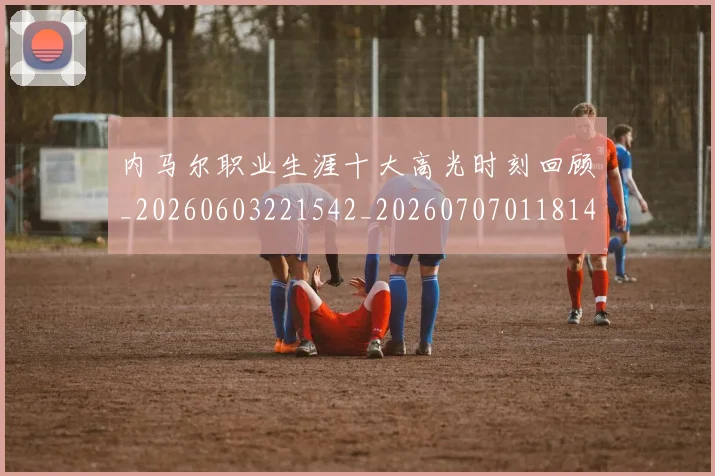 内马尔职业生涯十大高光时刻回顾_20260603221542_20260707011814_20260718005335