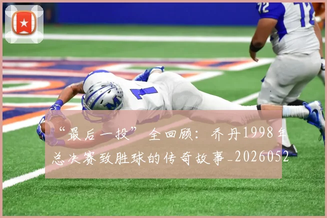 “最后一投”全回顾:乔丹1998年总决赛致胜球的传奇故事_20260526125618_20260702172719_20260715183120